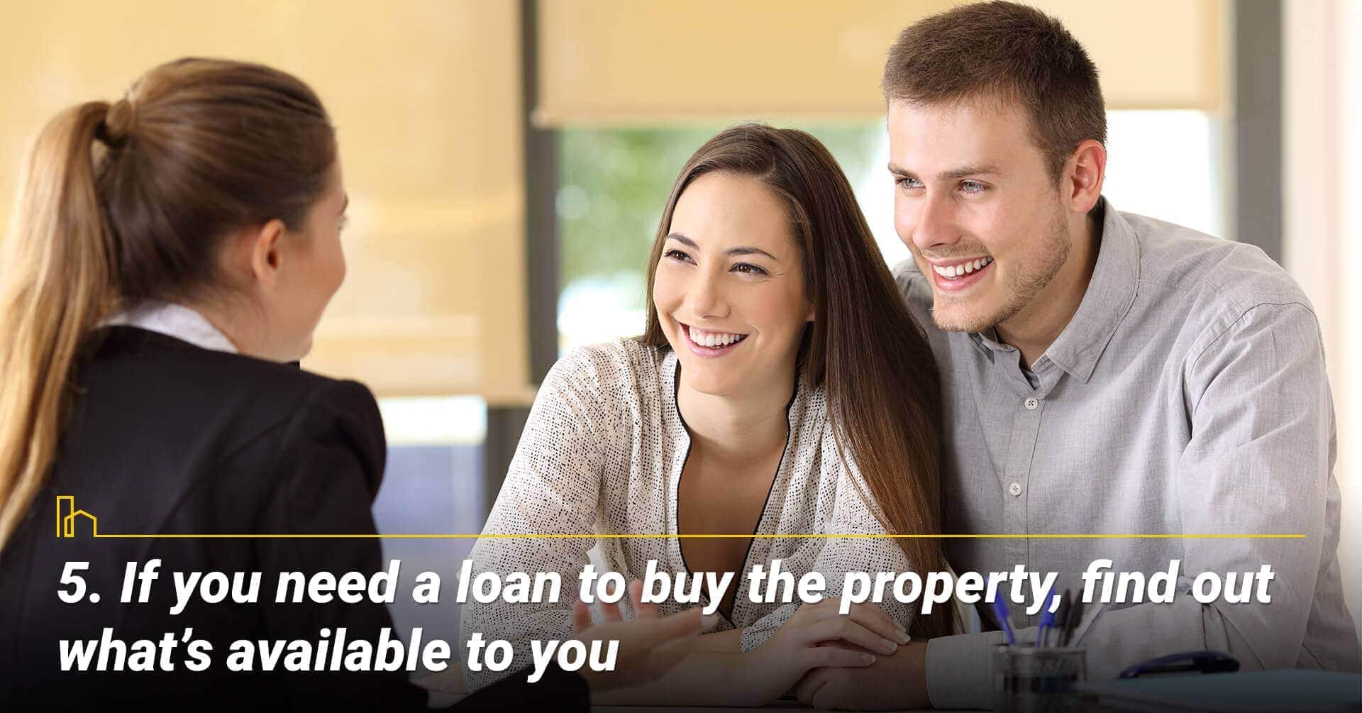 If you need a loan to buy the property, find out what’s available to you, work with a mortgage consultant If you need a loan to buy the property, find out what’s available to you, work with a mortgage consultant